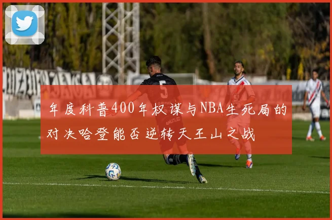 年度科普400年权谋与NBA生死局的对决哈登能否逆转天王山之战