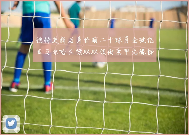 德转更新后身价前二十球员全破亿亚马尔哈兰德双双领衔意甲无缘榜单
