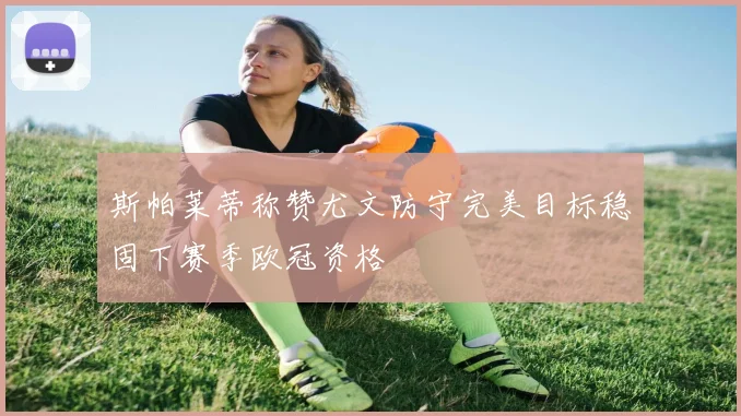 斯帕莱蒂称赞尤文防守完美目标稳固下赛季欧冠资格