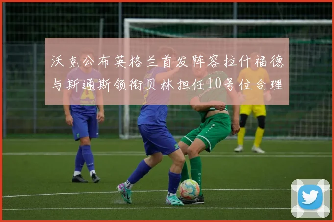 沃克公布英格兰首发阵容拉什福德与斯通斯领衔贝林担任10号位合理性分析