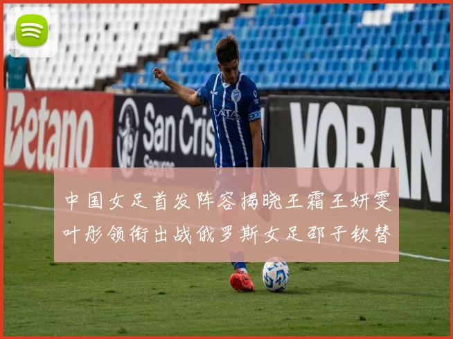 中国女足首发阵容揭晓王霜王妍雯叶彤领衔出战俄罗斯女足邵子钦替补待命