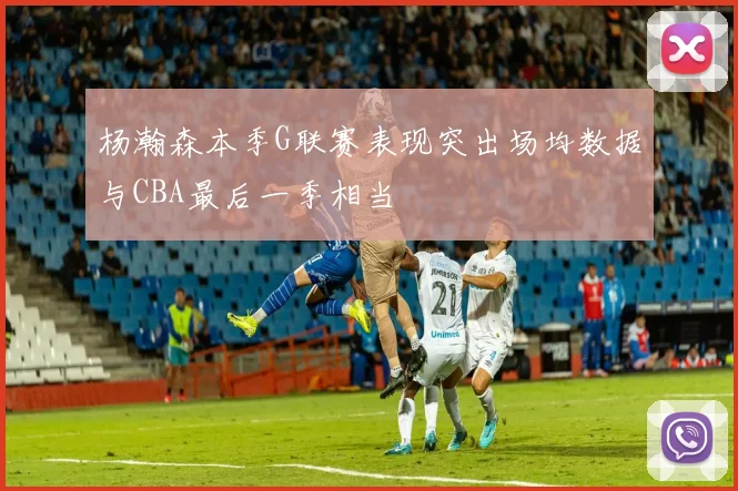 杨瀚森本季G联赛表现突出场均数据与CBA最后一季相当