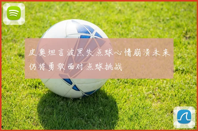 皮奥坦言波黑失点球心情崩溃未来仍将勇敢面对点球挑战