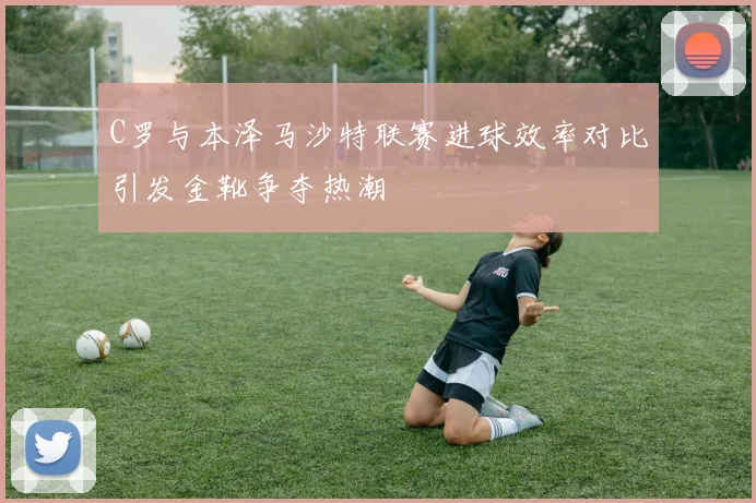C罗与本泽马沙特联赛进球效率对比引发金靴争夺热潮