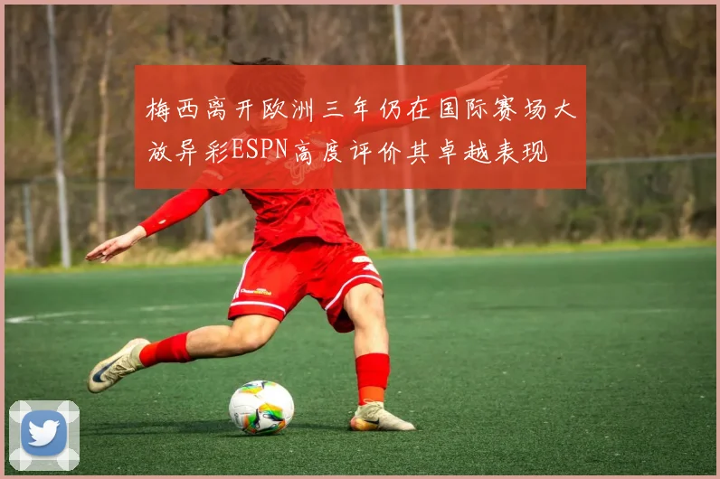 梅西离开欧洲三年仍在国际赛场大放异彩ESPN高度评价其卓越表现
