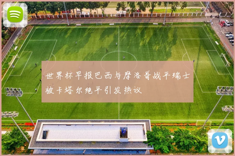 世界杯早报巴西与摩洛哥战平瑞士被卡塔尔绝平引发热议