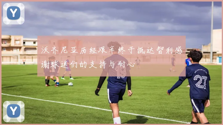 沃齐尼亚历经艰辛终于抵达智利感谢球迷们的支持与耐心