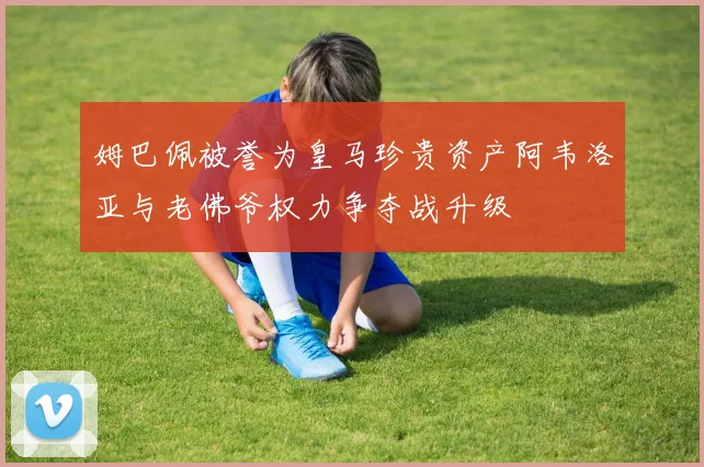 姆巴佩被誉为皇马珍贵资产阿韦洛亚与老佛爷权力争夺战升级
