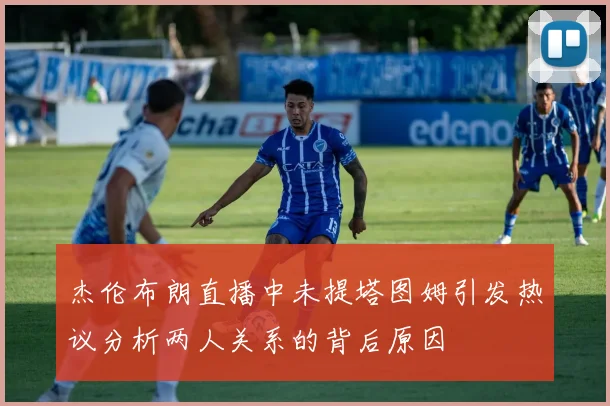杰伦布朗直播中未提塔图姆引发热议分析两人关系的背后原因