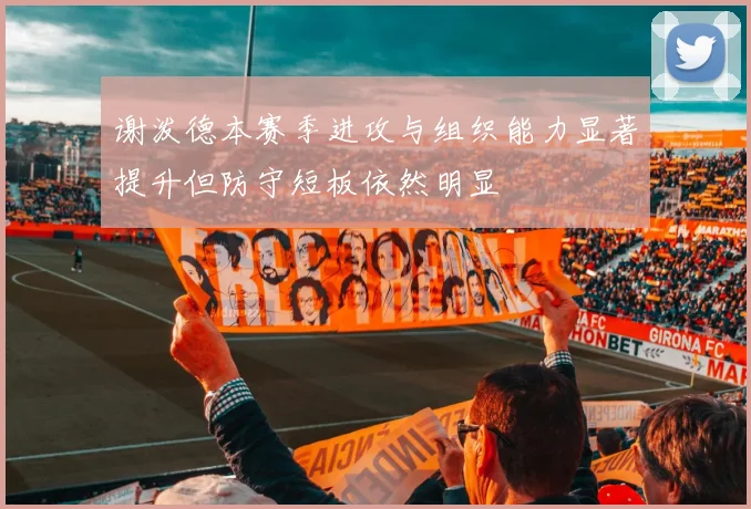 谢泼德本赛季进攻与组织能力显著提升但防守短板依然明显