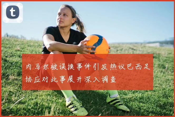 内马尔被误换事件引发热议巴西足协应对此事展开深入调查