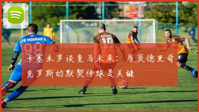 卡塞米罗谈皇马未来：与莫德里奇克罗斯的默契传球是关键