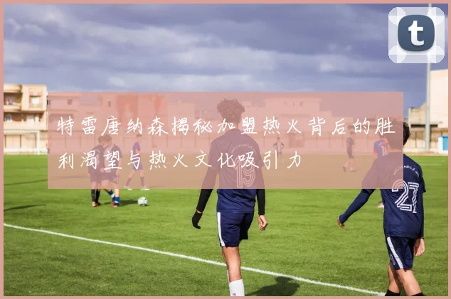特雷唐纳森揭秘加盟热火背后的胜利渴望与热火文化吸引力