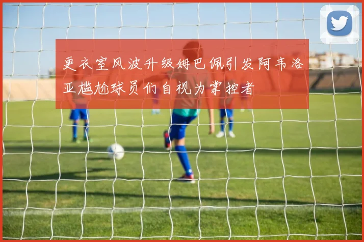 更衣室风波升级姆巴佩引发阿韦洛亚尴尬球员们自视为掌控者