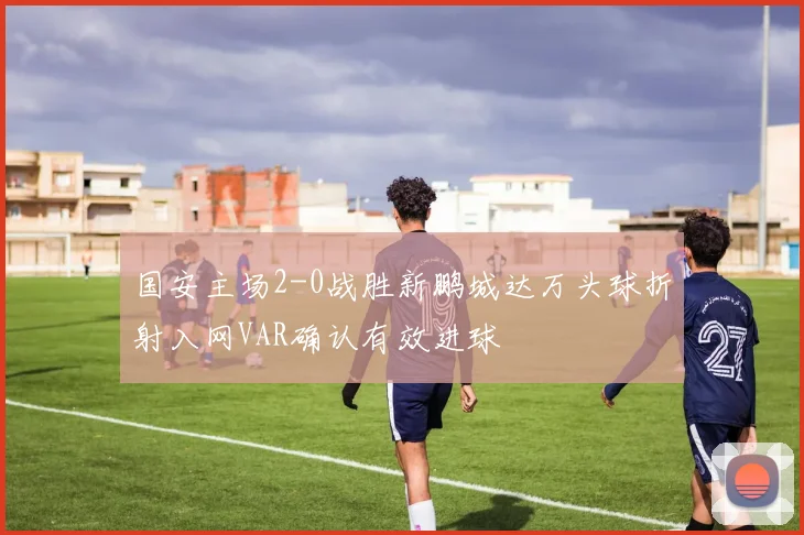 国安主场2-0战胜新鹏城达万头球折射入网VAR确认有效进球