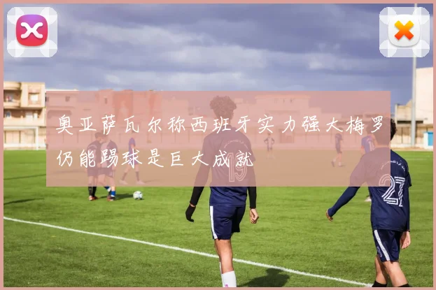 奥亚萨瓦尔称西班牙实力强大梅罗仍能踢球是巨大成就