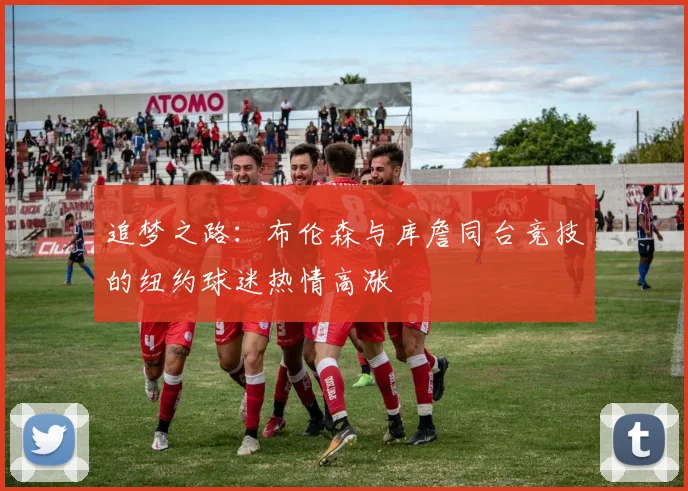 追梦之路：布伦森与库詹同台竞技的纽约球迷热情高涨