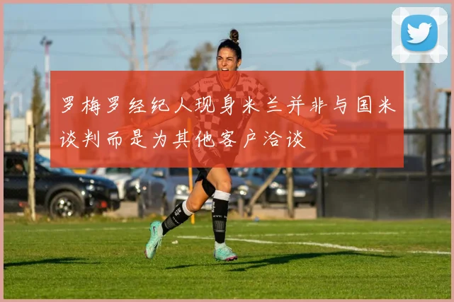 罗梅罗经纪人现身米兰并非与国米谈判而是为其他客户洽谈