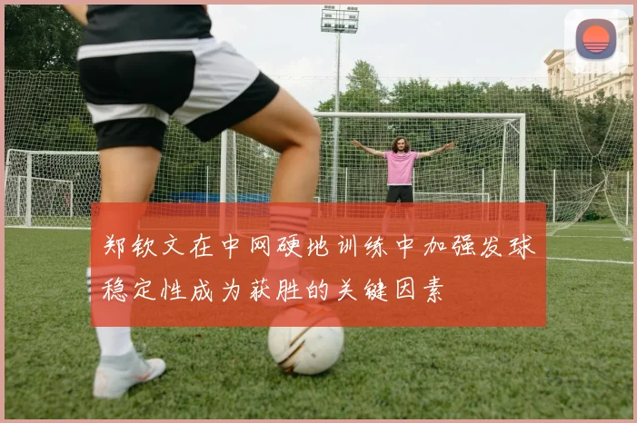 郑钦文在中网硬地训练中加强发球稳定性成为获胜的关键因素