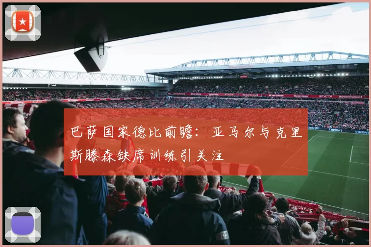 巴萨国家德比前瞻：亚马尔与克里斯滕森缺席训练引关注