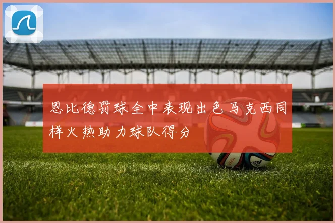 恩比德罚球全中表现出色马克西同样火热助力球队得分