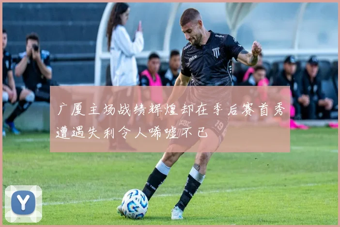 广厦主场战绩辉煌却在季后赛首秀遭遇失利令人唏嘘不已