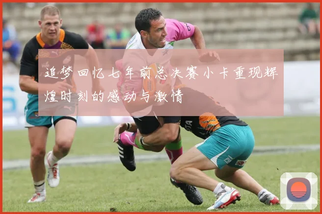 追梦回忆七年前总决赛小卡重现辉煌时刻的感动与激情
