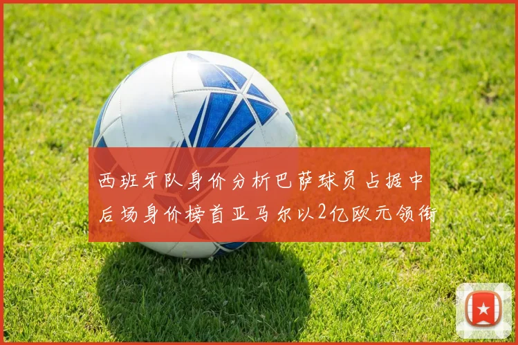 西班牙队身价分析巴萨球员占据中后场身价榜首亚马尔以2亿欧元领衔