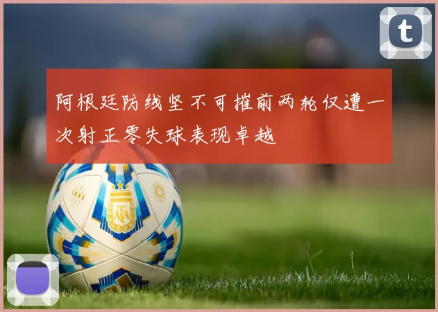阿根廷防线坚不可摧前两轮仅遭一次射正零失球表现卓越