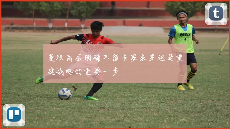 曼联高层明确不留卡塞米罗这是重建战略的重要一步
