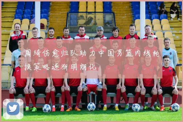 周琦伤愈归队助力中国男篮内线轮换策略逐渐明朗化